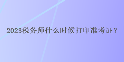 2023税务师什么时候打印准考证？