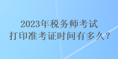 2023年税务师考试打印准考证时间有多久？