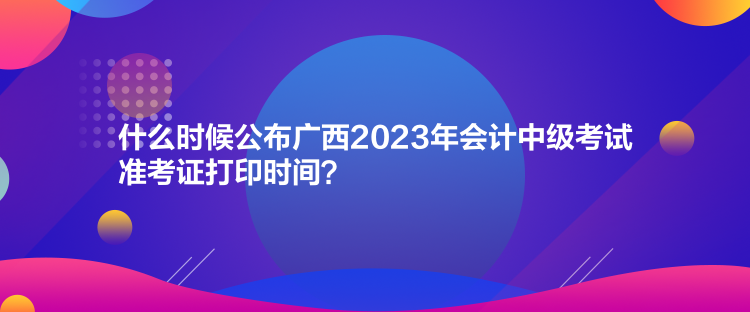 什么时候公布广西2023年会计中级考试准考证打印时间？