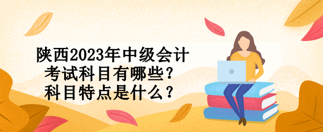 陕西2023年中级会计考试科目有哪些？科目特点是什么？