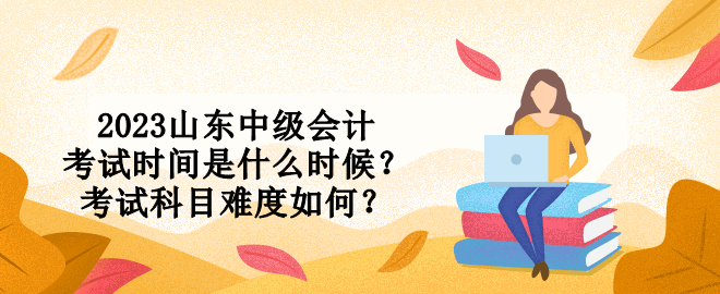 2023山东中级会计考试时间是什么时候？考试科目难度如何？