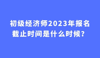 初级经济师2023年报名截止时间是什么时候？