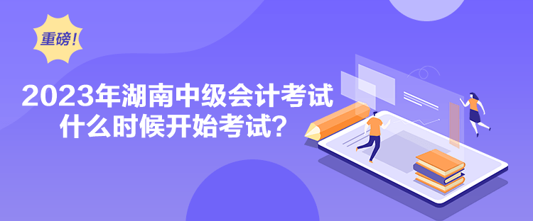 2023年湖南中级会计考试什么时候开始考试？