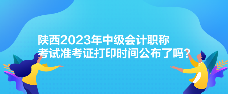 陕西2023年中级会计职称考试准考证打印时间公布了吗？