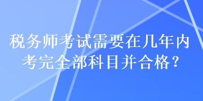 税务师考试需要在几年内考完全部科目并合格？