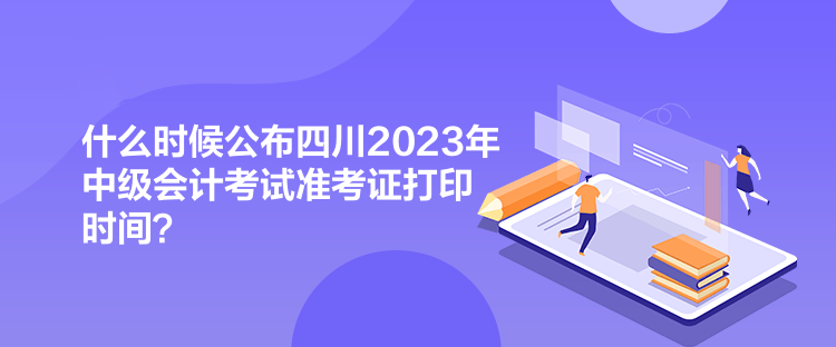 什么时候公布四川2023年中级会计考试准考证打印时间？