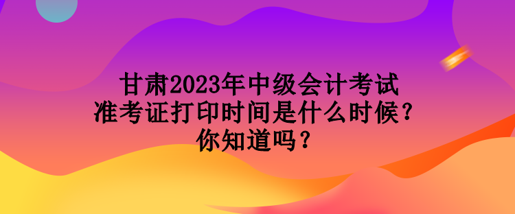 甘肃2023年中级会计考试准考证打印时间是什么时候？你知道吗？