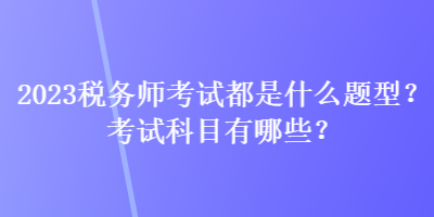 2023税务师考试都是什么题型？考试科目有哪些？