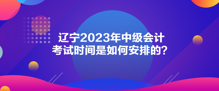 辽宁2023年中级会计考试时间是如何安排的？