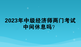2023年中级经济师两门考试中间休息吗？