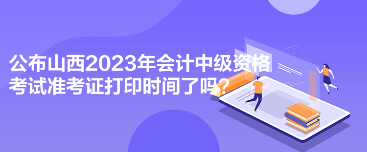 公布山西2023年会计中级资格考试准考证打印时间了吗？