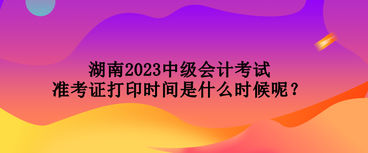 湖南2023中级会计考试准考证打印时间是什么时候呢？