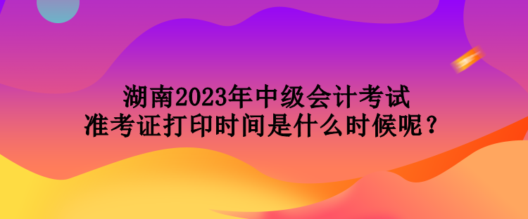 湖南2023年中级会计考试准考证打印时间是什么时候呢？