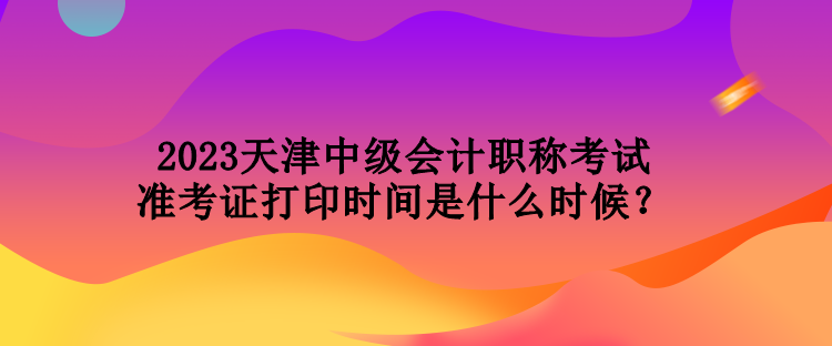2023天津中级会计职称考试准考证打印时间是什么时候？