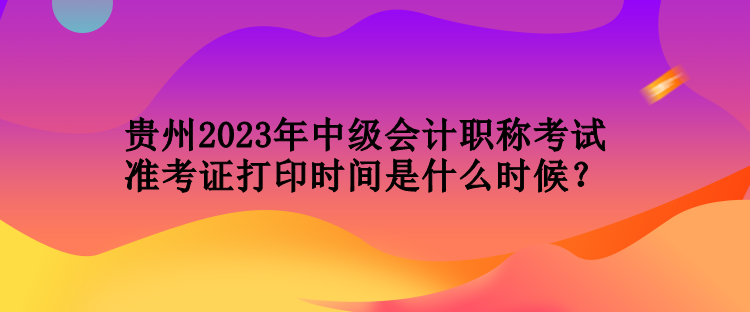 贵州2023年中级会计职称考试准考证打印时间是什么时候？