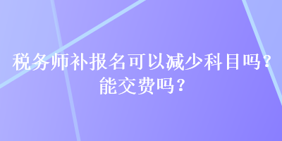 税务师补报名可以减少科目吗？能交费吗？