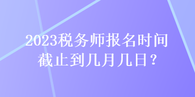 2023税务师报名时间截止到几月几日？