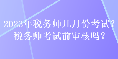 2023年税务师几月份考试？税务师考试前审核吗？