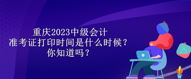 重庆2023中级会计准考证打印时间是什么时候？你知道吗？
