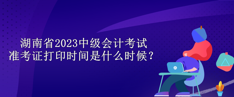 湖南省2023中级会计考试准考证打印时间是什么时候？