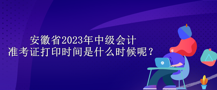 安徽省2023年中级会计准考证打印时间是什么时候呢？