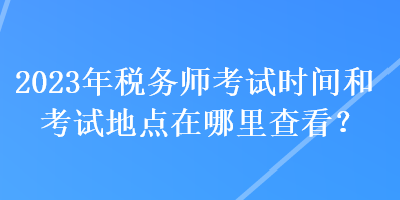 2023年税务师考试时间和考试地点在哪里查看？