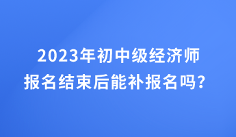 2023年初中级经济师报名结束后能补报名吗？