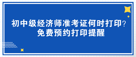 2023年初中级经济师准考证何时打印？免费预约打印提醒