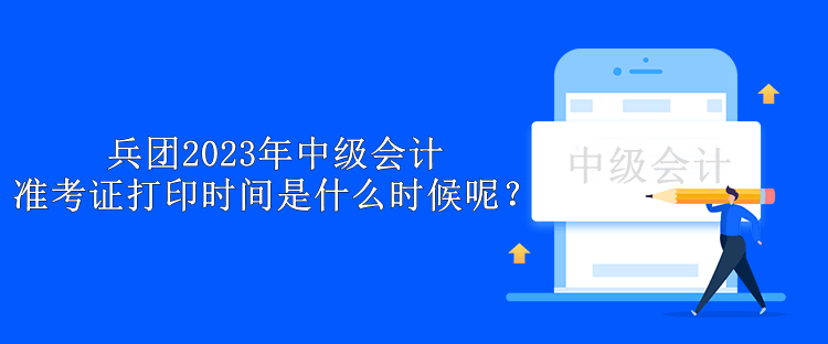 兵团2023年中级会计准考证打印时间是什么时候呢？