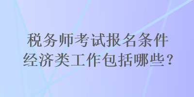 税务师考试报名条件经济类工作包括哪些？