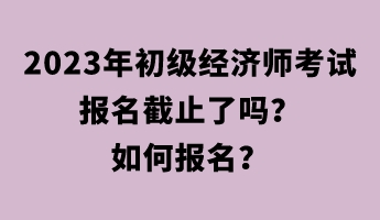 2023年初级经济师考试报名截止了吗？如何报名？