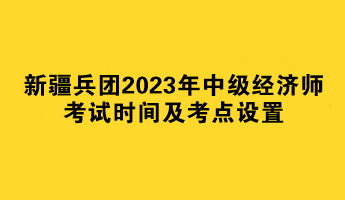 新疆兵团2023年中级经济师考试时间及考点设置