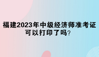 福建2023年中级经济师准考证可以打印了吗？