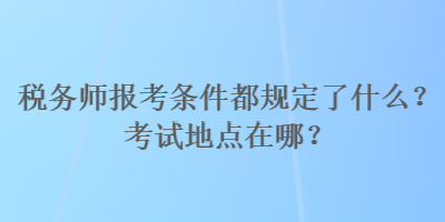 税务师报考条件都规定了什么？考试地点在哪？