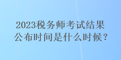 2023税务师考试结果公布时间是什么时候？