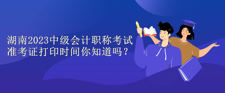 湖南2023中级会计职称考试准考证打印时间你知道吗？