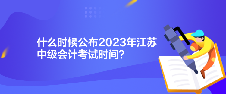 什么时候公布2023年江苏中级会计考试时间？