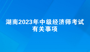 提前了解！湖南2023年中级经济师考试有关事项