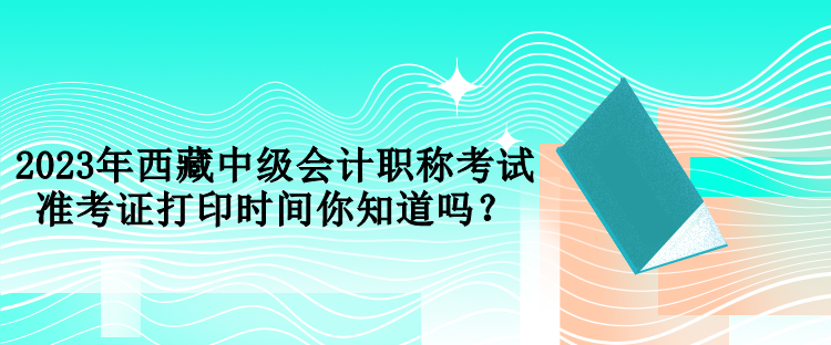 2023年西藏中级会计职称考试准考证打印时间你知道吗？