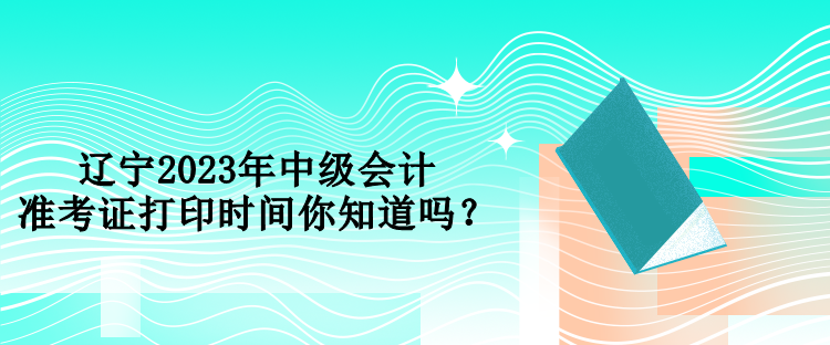 辽宁2023年中级会计准考证打印时间你知道吗？