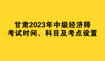 甘肃2023年中级经济师考试时间、科目及考点设置