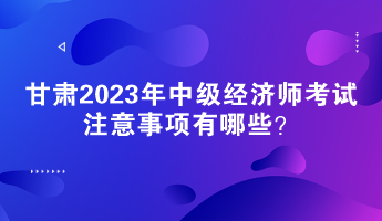 甘肃2023年中级经济师考试注意事项有哪些？