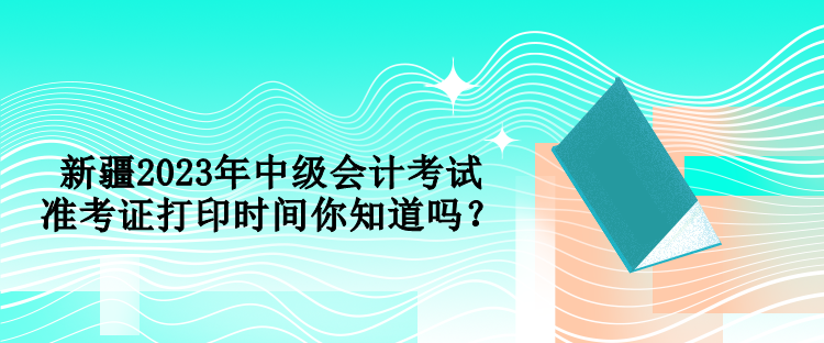 新疆2023年中级会计考试准考证打印时间你知道吗？