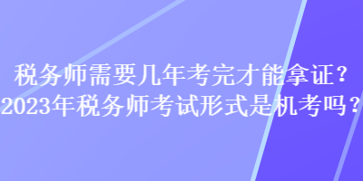 税务师需要几年考完才能拿证？2023年税务师考试形式是机考吗？