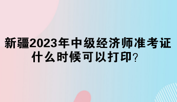 新疆2023年中级经济师准考证什么时候可以打印？