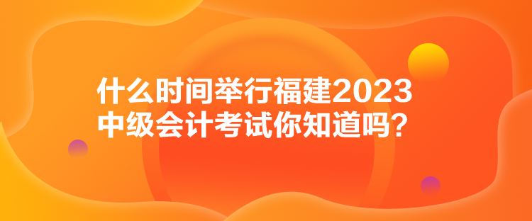 什么时间举行福建2023中级会计考试你知道吗？