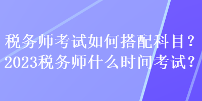 税务师考试如何搭配科目？2023税务师什么时间考试？