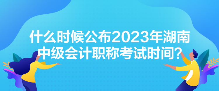 什么时候公布2023年湖南中级会计职称考试时间？