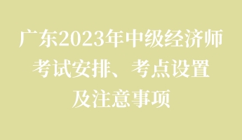 广东2023年中级经济师考试安排、考点设置及注意事项