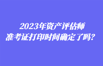 2023年资产评估师准考证打印时间确定了吗？